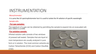 INSTRUMENTATION
Monochromator:
it is same like UV spectrophotometer but it is used to isolate the IR radiation of specific wavelength.
Sample cells:
For gas samples:
The spectrum of a gas can be obtained by permitting the sample to expand into an evacuated cell,
also called a cuvette.
For solution sample:
Infrared solution cells consists of two windows
of pressed salt sealed. Samples that are liquid at
room temperature are usually analyzed in pure
form or in solution. The most common solvents are
Carbon Tetrachloride (CCl4) and Carbon Disulfide
(CS2).
 