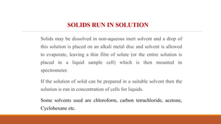 SOLIDS RUN IN SOLUTION
Solids may be dissolved in non-aqueous inert solvent and a drop of
this solution is placed on an alkali metal disc and solvent is allowed
to evaporate, leaving a thin film of solute (or the entire solution is
placed in a liquid sample cell) which is then mounted in
spectrometer.
If the solution of solid can be prepared in a suitable solvent then the
solution is run in concentration of cells for liquids.
Some solvents used are chloroform, carbon tetrachloride, acetone,
Cyclohexane etc.
 