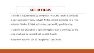 If a solid is polymer resins & amorphous solids, the sample is dissolved
in any reasonable volatile solvent & this solution is poured on a rock
salt plate (Nacl or KBr) & solvent is evaporated by gentle heating.
If solid is non-crystalline, a thin homogenous film is deposited on the
plate which can be mounted and scanned directly.
Sometimes polymers can be “hot pressed” onto plates.
SOLID FILMS
 