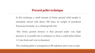 Pressed pellet technique
In this technique a small amount of finely ground solid sample is
intimately mixed with about 100 times its weight of powdered
Potassium bromide, in a vibrating ball mill.
This finely ground mixture is then pressed under very high
pressure in evacuable die or minipress to form a small pellet (about
1-2 mm thick and 1cm in diameter).
The resulting pellet is transparent to IR radiation and is run as such.
 