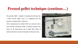 Pressed pellet technique (continue…)
The powder (KBr + sample) is introduced in between the
2 bolts and the upper screw A is tightened until the
powder is compressed to a thin disc.
After compressing the sample bolts are removed and a
steel cylinder with pellet inside it is placed in path of the
beam of IR spectrometer and a blank KBr pellet of
identical thickness is kept in the path of reference beam.
 