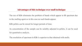 Advantages of this technique over mull technique
The use of KBr eliminates the problem of bands which appear in IR spectrum due
to the mulling agent as in this case no such bands appear.
KBr pellets can be stored for longer periods of time.
As concentration of the sample can be suitably adjusted in pellets, it can be used
for quantitative analysis.
The resolution of spectrum in KBr is superior to that obtained with mulls.
 