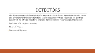 DETECTORS
The measurement of infrared radiation is difficult as a result of low intensity of available source
and low energy of the infrared photons. As a consequence of these properties, the electrical
signal from the infrared detector is small and its measurement requires large amplification.
Two types of IR detectors are used
•Thermal detector
•Non thermal detector
 