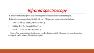 Infrared spectroscopy
It deals with the absorption of electromagnetic radiations in the infra red region.
Infrared region ranges from 10,000-100 cm-1 .This region is categorized as follows;
1. Near IR: 0.8-2.5 µm(12,500-4000 cm-1 )
2. Middle IR: 2.5-15 µm (4000-667 cm-1 )
3. Far IR: 15-200 µm (667-100 cm-1 )
Most of the analytical applications are confined to the middle IR region because absorption
of organic molecules are high in this region.
 
