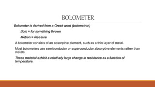 BOLOMETER
Bolometer is derived from a Greek word (bolometron)
Bolo = for something thrown
Metron = measure
A bolometer consists of an absorptive element, such as a thin layer of metal.
Most bolometers use semiconductor or superconductor absorptive elements rather than
metals.
These material exhibit a relatively large change in resistance as a function of
temperature.
 