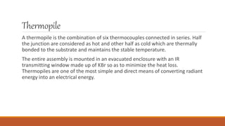 Thermopile
A thermopile is the combination of six thermocouples connected in series. Half
the junction are considered as hot and other half as cold which are thermally
bonded to the substrate and maintains the stable temperature.
The entire assembly is mounted in an evacuated enclosure with an IR
transmitting window made up of KBr so as to minimize the heat loss.
Thermopiles are one of the most simple and direct means of converting radiant
energy into an electrical energy.
 