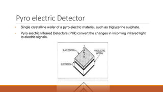 Pyro electric Detector
• Single crystalline wafer of a pyro electric material, such as triglycerine sulphate.
• Pyro electric Infrared Detectors (PIR) convert the changes in incoming infrared light
to electric signals.
 