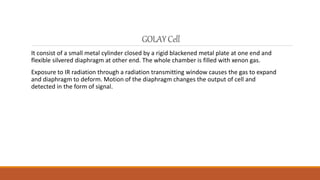 GOLAYCell
It consist of a small metal cylinder closed by a rigid blackened metal plate at one end and
flexible silvered diaphragm at other end. The whole chamber is filled with xenon gas.
Exposure to IR radiation through a radiation transmitting window causes the gas to expand
and diaphragm to deform. Motion of the diaphragm changes the output of cell and
detected in the form of signal.
 