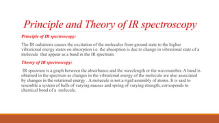 Principle and Theory of IR spectroscopy
Principle of IR spectroscopy:
The IR radiations causes the excitation of the molecules from ground state to the higher
vibrational energy states on absorption i.e. the absorption is due to change in vibrational state of a
molecule that appear as a band in the IR spectrum.
Theory of IR spectroscopy:
IR spectrum is a graph between the absorbance and the wavelength or the wavenumber. A band is
obtained in the spectrum as changes in the vibrational energy of the molecule are also associated
by changes in the rotational energy . A molecule is not a rigid assembly of atoms. It is said to
resemble a system of balls of varying masses and spring of varying strength, corresponds to
chemical bond of a molecule.
 