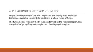 APPLICATIONOFIRSPECTROPHOTOMETER
IR spectroscopy is one of the most important and widely used analytical
techniques available to scientists working in a whole range of fields.
The fundamental region in the IR region is termed as the rock salt region. It is
comprised of group frequency region and the finger print region.
 