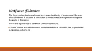 IdentificationofSubstances
The finger print region is mostly used to compare the identity of a compound. Because
small differences in structure & constitution of molecule result in significant changes in
the peaks in this region.
Hence this region helps to identify an unknown compound.
• Criteria: Sample and reference must be tested in identical conditions, like physical state,
temperature, solvent, etc
 