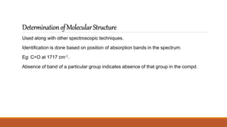 DeterminationofMolecularStructure
Used along with other spectroscopic techniques.
Identification is done based on position of absorption bands in the spectrum.
Eg: C=O at 1717 cm-1.
Absence of band of a particular group indicates absence of that group in the compd.
 
