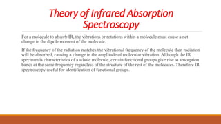 Theory of Infrared Absorption
Spectroscopy
For a molecule to absorb IR, the vibrations or rotations within a molecule must cause a net
change in the dipole moment of the molecule.
If the frequency of the radiation matches the vibrational frequency of the molecule then radiation
will be absorbed, causing a change in the amplitude of molecular vibration. Although the IR
spectrum is characteristics of a whole molecule, certain functional groups give rise to absorption
bands at the same frequency regardless of the structure of the rest of the molecules. Therefore IR
spectroscopy useful for identification of functional groups.
 