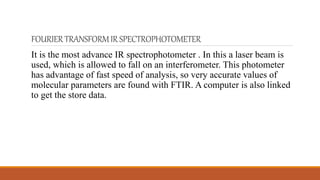 FOURIERTRANSFORMIRSPECTROPHOTOMETER
It is the most advance IR spectrophotometer . In this a laser beam is
used, which is allowed to fall on an interferometer. This photometer
has advantage of fast speed of analysis, so very accurate values of
molecular parameters are found with FTIR. A computer is also linked
to get the store data.
 
