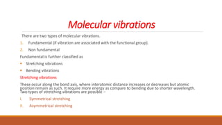 Molecular vibrations
There are two types of molecular vibrations.
1. Fundamental (if vibration are associated with the functional group).
2. Non fundamental
Fundamental is further classified as
 Stretching vibrations
 Bending vibrations
Stretching vibrations
These occur along the bond axis, where interatomic distance increases or decreases but atomic
position remain as such. It require more energy as compare to bending due to shorter wavelength.
Two types of stretching vibrations are possible –
I. Symmetrical stretching
II. Asymmetrical stretching
 