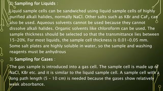 2) Sampling for Liquids :
Liquid sample cells can be sandwiched using liquid sample cells of highly
purified alkali halides, normally NaCl. Other salts such as KBr and CaF2 can
also be used. Aqueous solvents cannot be used because they cannot
dissolve alkali halides. Organic solvents like chloroform can be used. The
sample thickness should be selected so that the transmittance lies between
15-20%. For most liquids, the sample cell thickness is 0.01-0.05 mm.
Some salt plates are highly soluble in water, so the sample and washing
reagents must be anhydrous
3) Sampling for Gases :
The gas sample is introduced into a gas cell. The sample cell is made up of
NaCl, KBr etc. and it is similar to the liquid sample cell. A sample cell with a
long path length (5 – 10 cm) is needed because the gases show relatively
weak absorbance.
 