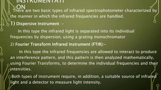 INSTRUMENTATI
ON
There are two basic types of infrared spectrophotometer characterized by
the manner in which the infrared frequencies are handled.
1) Dispersive Instrument :-
In this type the infrared light is separated into its individual
frequencies by dispersion, using a grating monochromator
2) Fourier Transform Infrared Instrument (FTIR):-
In this type the infrared frequencies are allowed to interact to produce
an interference pattern, and this pattern is then analyzed mathematically,
using Fourier Transforms, to determine the individual frequencies and their
intensities.
Both types of instrument require, in addition, a suitable source of infrared
light and a detector to measure light intensity.
 