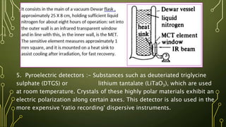5. Pyroelectric detectors :- Substances such as deuteriated triglycine
sulphate (DTGS) or lithium tantalate (LiTaO3), which are used
at room temperature. Crystals of these highly polar materials exhibit an
electric polarization along certain axes. This detector is also used in the
more expensive 'ratio recording' dispersive instruments.
 