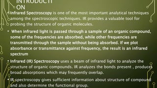INTRODUCTI
ON
• Infrared Spectroscopy is one of the most important analytical techniques
among the spectroscopic techniques. IR provides a valuable tool for
probing the structure of organic molecules.
• When infrared light is passed through a sample of an organic compound,
some of the frequencies are absorbed, while other frequencies are
transmitted through the sample without being absorbed. If we plot
absorbance or transmittance against frequency, the result is an infrared
spectrum
• Infrared (IR) Spectroscopy uses a beam of infrared light to analyze the
structure of organic compounds. IR analyzes the bonds present , produces
broad absorptions which may frequently overlap.
• IR spectroscopy gives sufficient information about structure of compound
and also determine the functional group.
 