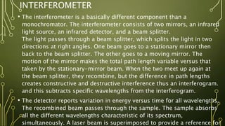 INTERFEROMETER
• The interferometer is a basically different component than a
monochromator. The interferometer consists of two mirrors, an infrared
light source, an infrared detector, and a beam splitter.
The light passes through a beam splitter, which splits the light in two
directions at right angles. One beam goes to a stationary mirror then
back to the beam splitter. The other goes to a moving mirror. The
motion of the mirror makes the total path length variable versus that
taken by the stationary-mirror beam. When the two meet up again at
the beam splitter, they recombine, but the difference in path lengths
creates constructive and destructive interference thus an interferogram.
and this subtracts specific wavelengths from the interferogram.
• The detector reports variation in energy versus time for all wavelengths.
The recombined beam passes through the sample. The sample absorbs
all the different wavelengths characteristic of its spectrum,
simultaneously. A laser beam is superimposed to provide a reference for
 