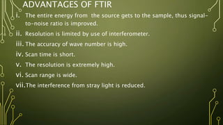 ADVANTAGES OF FTIR
i. The entire energy from the source gets to the sample, thus signal-
to-noise ratio is improved.
ii. Resolution is limited by use of interferometer.
iii. The accuracy of wave number is high.
iv. Scan time is short.
v. The resolution is extremely high.
vi. Scan range is wide.
vii.The interference from stray light is reduced.
 