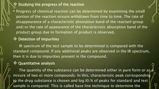  Studying the progress of the reaction
• Progress of chemical reaction can be determined by examining the small
portion of the reaction mixure withdrawn from time to time. The rate of
disappearance of a characteristic absorption band of the reactant group
and/or the rate of appearance of the characteristic absorption band of the
product group due to formation of product is observed.
 Detection of impurities
IR spectrum of the test sample to be determined is compared with the
standard compound. If any additional peaks are observed in the IR spectrum,
then it is due to impurities present in the compound.
 Quantitative analysis
The quantity of the substance can be determined either in pure form or as a
mixure of two or more compounds. In this, characteristic peak corresponding
to the drug substance is chosen and log I0/It of peaks for standard and test
sample is compared. This is called base line technique to determine the
 