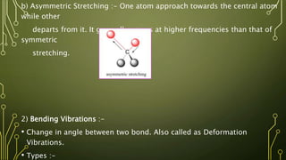 b) Asymmetric Stretching :- One atom approach towards the central atom
while other
departs from it. It generally occurs at higher frequencies than that of
symmetric
stretching.
2) Bending Vibrations :-
• Change in angle between two bond. Also called as Deformation
Vibrations.
• Types :-
 