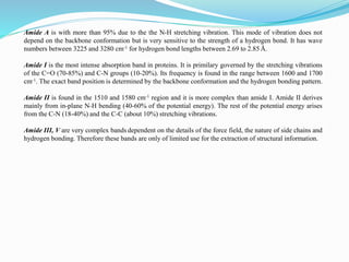 Amide A is with more than 95% due to the the N-H stretching vibration. This mode of vibration does not
depend on the backbone conformation but is very sensitive to the strength of a hydrogen bond. It has wave
numbers between 3225 and 3280 cm-1 for hydrogen bond lengths between 2.69 to 2.85 Å.
Amide I is the most intense absorption band in proteins. It is primilary governed by the stretching vibrations
of the C=O (70-85%) and C-N groups (10-20%). Its frequency is found in the range between 1600 and 1700
cm-1. The exact band position is determined by the backbone conformation and the hydrogen bonding pattern.
Amide II is found in the 1510 and 1580 cm-1 region and it is more complex than amide I. Amide II derives
mainly from in-plane N-H bending (40-60% of the potential energy). The rest of the potential energy arises
from the C-N (18-40%) and the C-C (about 10%) stretching vibrations.
Amide III, V are very complex bands dependent on the details of the force field, the nature of side chains and
hydrogen bonding. Therefore these bands are only of limited use for the extraction of structural information.
 