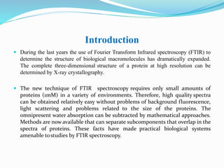 Introduction
 During the last years the use of Fourier Transform Infrared spectroscopy (FTIR) to
determine the structure of biological macromolecules has dramatically expanded.
The complete three-dimensional structure of a protein at high resolution can be
determined by X-ray crystallography.
 The new technique of FTIR spectroscopy requires only small amounts of
proteins (1mM) in a variety of environments. Therefore, high quality spectra
can be obtained relatively easy without problems of background fluorescence,
light scattering and problems related to the size of the proteins. The
omnipresent water absorption can be subtracted by mathematical approaches.
Methods are nowavailable that can separate subcomponents that overlap in the
spectra of proteins. These facts have made practical biological systems
amenable tostudies by FTIR spectroscopy.
 