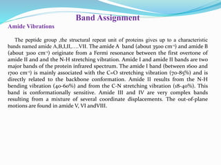 Band Assignment
Amide Vibrations
The peptide group ,the structural repeat unit of proteins gives up to a characteristic
bands named amide A,B,I,II,….VII. The amide A band (about 3500 cm-1) and amide B
(about 3100 cm-1) originate from a Fermi resonance between the first overtone of
amide II and and the N-H stretching vibration. Amide I and amide II bands are two
major bands of the protein infrared spectrum. The amide I band (between 1600 and
1700 cm-1) is mainly associated with the C=O stretching vibration (70-85%) and is
directly related to the backbone conformation. Amide II results from the N-H
bending vibration (40-60%) and from the C-N stretching vibration (18-40%). This
band is conformationally sensitive. Amide III and IV are very complex bands
resulting from a mixture of several coordinate displacements. The out-of-plane
motions are found in amide V, VI andVIII.
 
