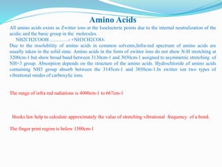 Amino Acids
All amino acids exists as Zwitter ions at the Isoelecteric points due to the internal neutralization of the
acidic and the basic group in the molecules.
NH2CH2COOH…………› +NH3CH2COO-
Due to the insolubility of amino acids in common solvents,Infra-red spectrum of amino acids are
usually taken in the solid state. Amino acids in the form of zwitter ions do not show N-H stretching at
3200cm-1 but show broad band between 3130cm-1 and 3030cm-1 assigned to asymmetric stretching of
NH+3 group. Absorption depends on the structure of the amino acids. Hydrochloride of amino acids
containing NH3 group absorb between the 3145cm-1 and 3050cm-1.In zwitter ion two types of
vibrational modes of carboxylic ions.
The range of infra red radiations is 4000cm-1 to 667cm-1
Hooks law help to calculate approximately the value of stretching vibrational frequency of a bond.
The finger print region is below 1500cm-1
 
