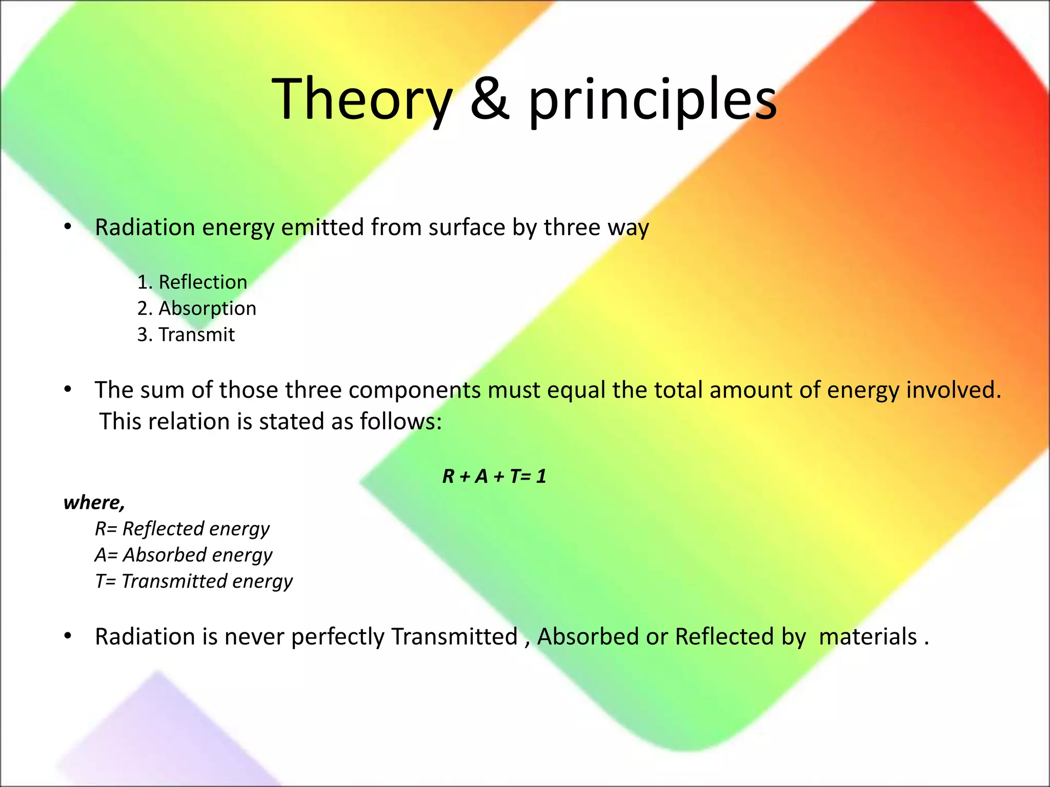 Theory & principles
• Radiation energy emitted from surface by three way
1. Reflection
2. Absorption
3. Transmit
• The sum of those three components must equal the total amount of energy involved.
This relation is stated as follows:
R + A + T= 1
where,
R= Reflected energy
A= Absorbed energy
T= Transmitted energy
• Radiation is never perfectly Transmitted , Absorbed or Reflected by materials .
 