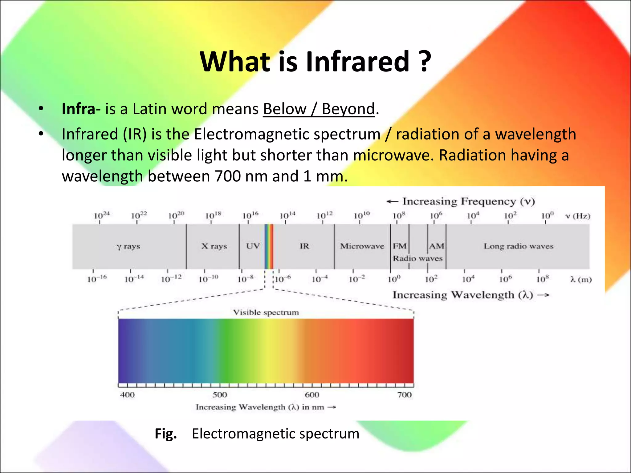 What is Infrared ?
• Infra- is a Latin word means Below / Beyond.
• Infrared (IR) is the Electromagnetic spectrum / radiation of a wavelength
longer than visible light but shorter than microwave. Radiation having a
wavelength between 700 nm and 1 mm.
Fig. Electromagnetic spectrum
 