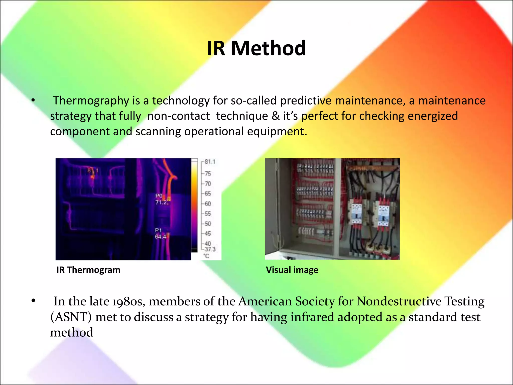 IR Method
• Thermography is a technology for so-called predictive maintenance, a maintenance
strategy that fully non-contact technique & it’s perfect for checking energized
component and scanning operational equipment.
• In the late 1980s, members of the American Society for Nondestructive Testing
(ASNT) met to discuss a strategy for having infrared adopted as a standard test
method
IR Thermogram Visual image
 