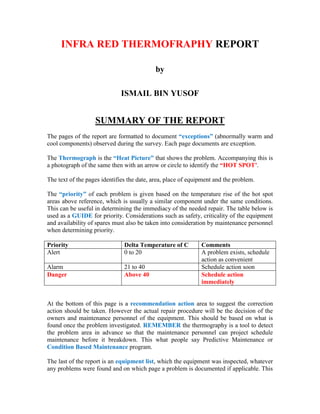 INFRA RED THERMOFRAPHY REPORT

                                           by

                             ISMAIL BIN YUSOF


                   SUMMARY OF THE REPORT
The pages of the report are formatted to document “exceptions” (abnormally warm and
cool components) observed during the survey. Each page documents are exception.

The Thermograph is the “Heat Picture” that shows the problem. Accompanying this is
a photograph of the same then with an arrow or circle to identify the “HOT SPOT’.

The text of the pages identifies the date, area, place of equipment and the problem.

The “priority” of each problem is given based on the temperature rise of the hot spot
areas above reference, which is usually a similar component under the same conditions.
This can be useful in determining the immediacy of the needed repair. The table below is
used as a GUIDE for priority. Considerations such as safety, criticality of the equipment
and availability of spares must also be taken into consideration by maintenance personnel
when determining priority.

Priority                       Delta Temperature of C         Comments
Alert                          0 to 20                        A problem exists, schedule
                                                              action as convenient
Alarm                          21 to 40                       Schedule action soon
Danger                         Above 40                       Schedule action
                                                              immediately


At the bottom of this page is a recommendation action area to suggest the correction
action should be taken. However the actual repair procedure will be the decision of the
owners and maintenance personnel of the equipment. This should be based on what is
found once the problem investigated. REMEMBER the thermography is a tool to detect
the problem area in advance so that the maintenance personnel can project schedule
maintenance before it breakdown. This what people say Predictive Maintenance or
Condition Based Maintenance program.

The last of the report is an equipment list, which the equipment was inspected, whatever
any problems were found and on which page a problem is documented if applicable. This
 