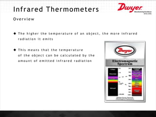 Infrared Thermometers
O v e r v i e w
 T h e h i g h e r t h e t e m p e r a t u r e o f a n o b j e c t , t h e m o r e i n f r a r e d
r a d i a t i o n i t e m i t s
 T h i s m e a n s t h a t t h e t e m p e r a t u r e
o f t h e o b j e c t c a n b e c a l c u l a t e d b y t h e
a m o u n t o f e m i t t e d i n f r a r e d r a d i a t i o n
 
