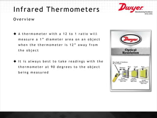 Infrared Thermometers
O v e r v i e w
 A t h e r m o m e t e r w i t h a 1 2 t o 1 r a t i o w i l l
m e a s u r e a 1 ” d i a m e t e r a r e a o n a n o b j e c t
w h e n t h e t h e r m o m e t e r i s 1 2 ” a w a y f r o m
t h e o b j e c t
 I t i s a l w a y s b e s t t o t a k e r e a d i n g s w i t h t h e
t h e r m o m e t e r a t 9 0 d e g r e e s t o t h e o b j e c t
b e i n g m e a s u r e d
 