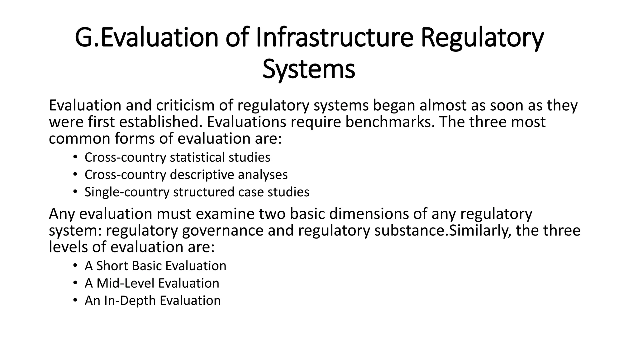 G.Evaluation of Infrastructure Regulatory
Systems
Evaluation and criticism of regulatory systems began almost as soon as they
were first established. Evaluations require benchmarks. The three most
common forms of evaluation are:
• Cross-country statistical studies
• Cross-country descriptive analyses
• Single-country structured case studies
Any evaluation must examine two basic dimensions of any regulatory
system: regulatory governance and regulatory substance.Similarly, the three
levels of evaluation are:
• A Short Basic Evaluation
• A Mid-Level Evaluation
• An In-Depth Evaluation
 