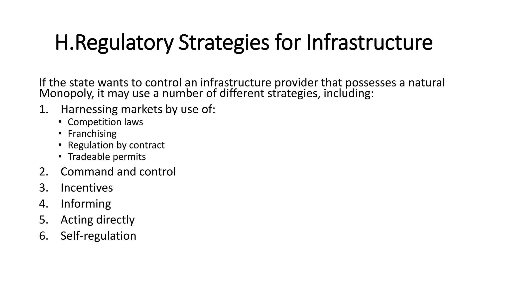 H.Regulatory Strategies for Infrastructure
If the state wants to control an infrastructure provider that possesses a natural
Monopoly, it may use a number of different strategies, including:
1. Harnessing markets by use of:
• Competition laws
• Franchising
• Regulation by contract
• Tradeable permits
2. Command and control
3. Incentives
4. Informing
5. Acting directly
6. Self-regulation
 