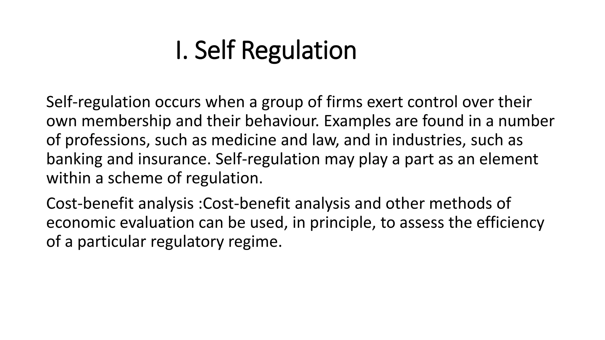 I. Self Regulation
Self-regulation occurs when a group of firms exert control over their
own membership and their behaviour. Examples are found in a number
of professions, such as medicine and law, and in industries, such as
banking and insurance. Self-regulation may play a part as an element
within a scheme of regulation.
Cost-benefit analysis :Cost-benefit analysis and other methods of
economic evaluation can be used, in principle, to assess the efficiency
of a particular regulatory regime.
 