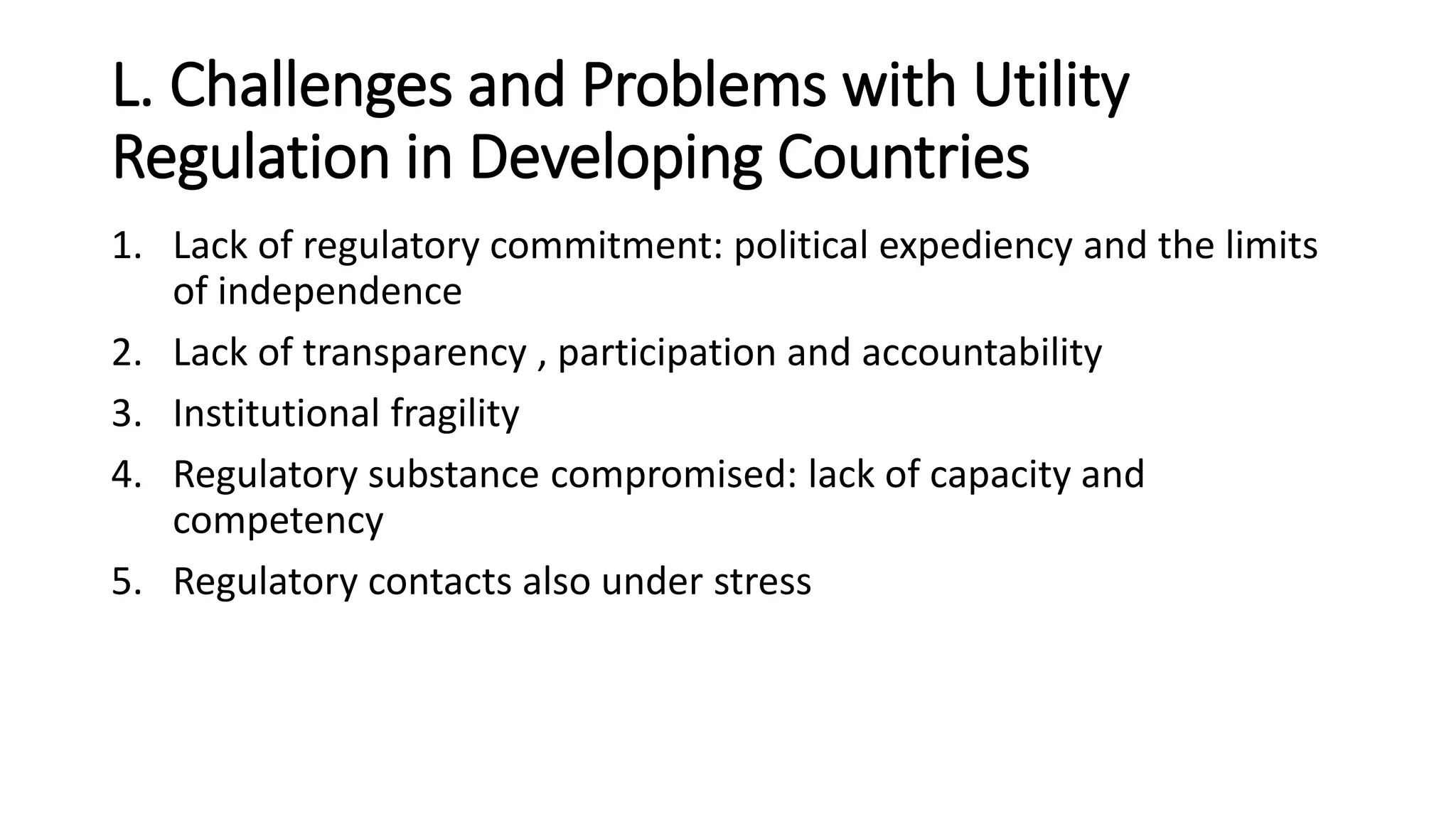 L. Challenges and Problems with Utility
Regulation in Developing Countries
1. Lack of regulatory commitment: political expediency and the limits
of independence
2. Lack of transparency , participation and accountability
3. Institutional fragility
4. Regulatory substance compromised: lack of capacity and
competency
5. Regulatory contacts also under stress
 