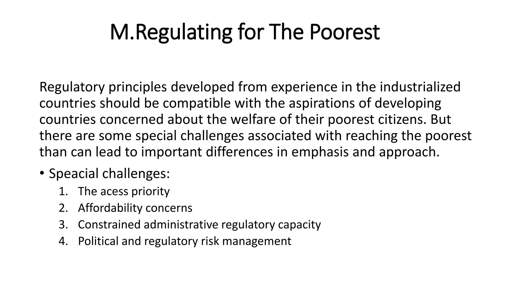 M.Regulating for The Poorest
Regulatory principles developed from experience in the industrialized
countries should be compatible with the aspirations of developing
countries concerned about the welfare of their poorest citizens. But
there are some special challenges associated with reaching the poorest
than can lead to important differences in emphasis and approach.
• Speacial challenges:
1. The acess priority
2. Affordability concerns
3. Constrained administrative regulatory capacity
4. Political and regulatory risk management
 