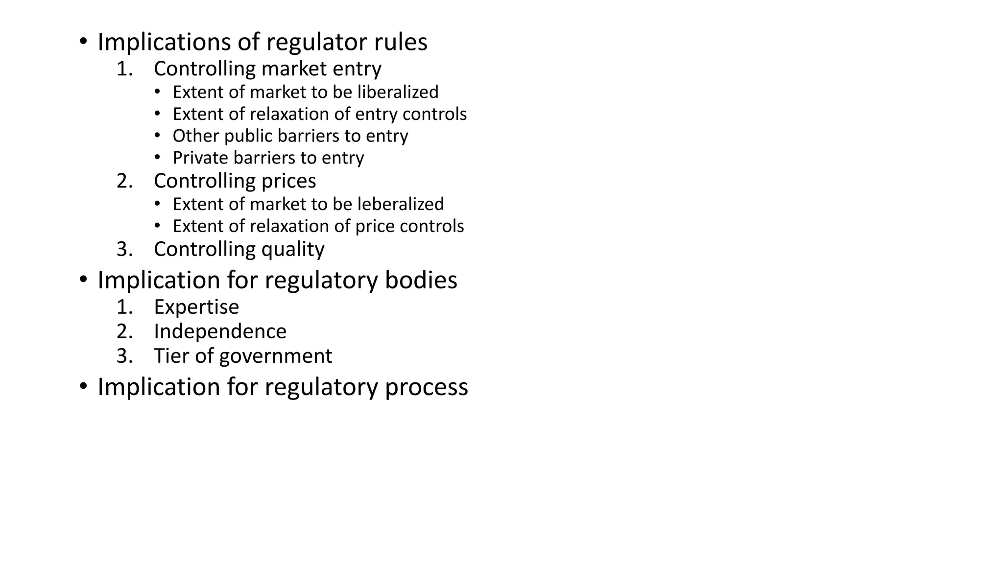 • Implications of regulator rules
1. Controlling market entry
• Extent of market to be liberalized
• Extent of relaxation of entry controls
• Other public barriers to entry
• Private barriers to entry
2. Controlling prices
• Extent of market to be leberalized
• Extent of relaxation of price controls
3. Controlling quality
• Implication for regulatory bodies
1. Expertise
2. Independence
3. Tier of government
• Implication for regulatory process
 