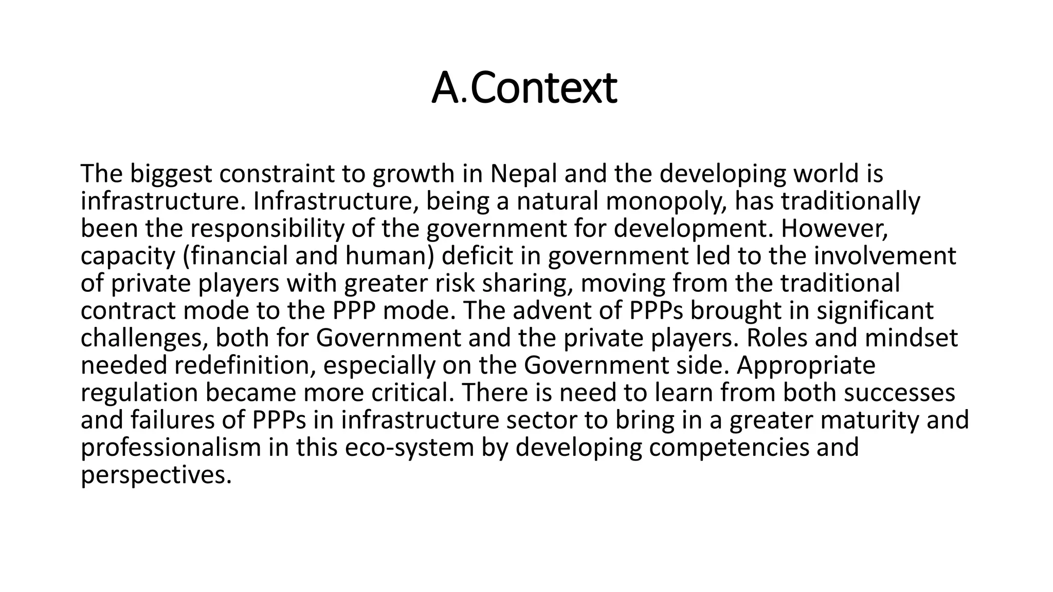 A.Context
The biggest constraint to growth in Nepal and the developing world is
infrastructure. Infrastructure, being a natural monopoly, has traditionally
been the responsibility of the government for development. However,
capacity (financial and human) deficit in government led to the involvement
of private players with greater risk sharing, moving from the traditional
contract mode to the PPP mode. The advent of PPPs brought in significant
challenges, both for Government and the private players. Roles and mindset
needed redefinition, especially on the Government side. Appropriate
regulation became more critical. There is need to learn from both successes
and failures of PPPs in infrastructure sector to bring in a greater maturity and
professionalism in this eco-system by developing competencies and
perspectives.
 
