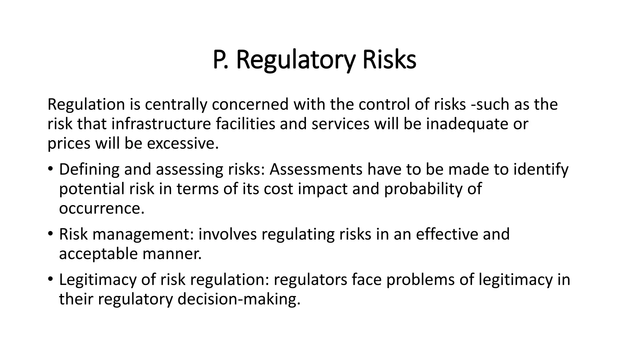 P. Regulatory Risks
Regulation is centrally concerned with the control of risks -such as the
risk that infrastructure facilities and services will be inadequate or
prices will be excessive.
• Defining and assessing risks: Assessments have to be made to identify
potential risk in terms of its cost impact and probability of
occurrence.
• Risk management: involves regulating risks in an effective and
acceptable manner.
• Legitimacy of risk regulation: regulators face problems of legitimacy in
their regulatory decision-making.
 