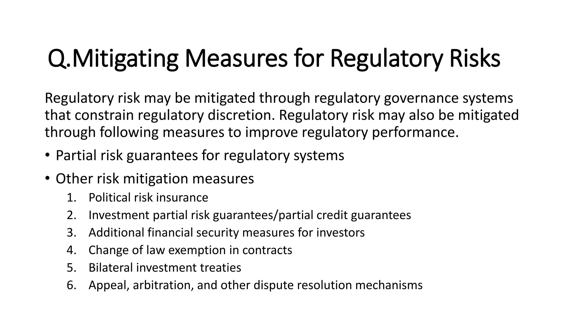 Q.Mitigating Measures for Regulatory Risks
Regulatory risk may be mitigated through regulatory governance systems
that constrain regulatory discretion. Regulatory risk may also be mitigated
through following measures to improve regulatory performance.
• Partial risk guarantees for regulatory systems
• Other risk mitigation measures
1. Political risk insurance
2. Investment partial risk guarantees/partial credit guarantees
3. Additional financial security measures for investors
4. Change of law exemption in contracts
5. Bilateral investment treaties
6. Appeal, arbitration, and other dispute resolution mechanisms
 