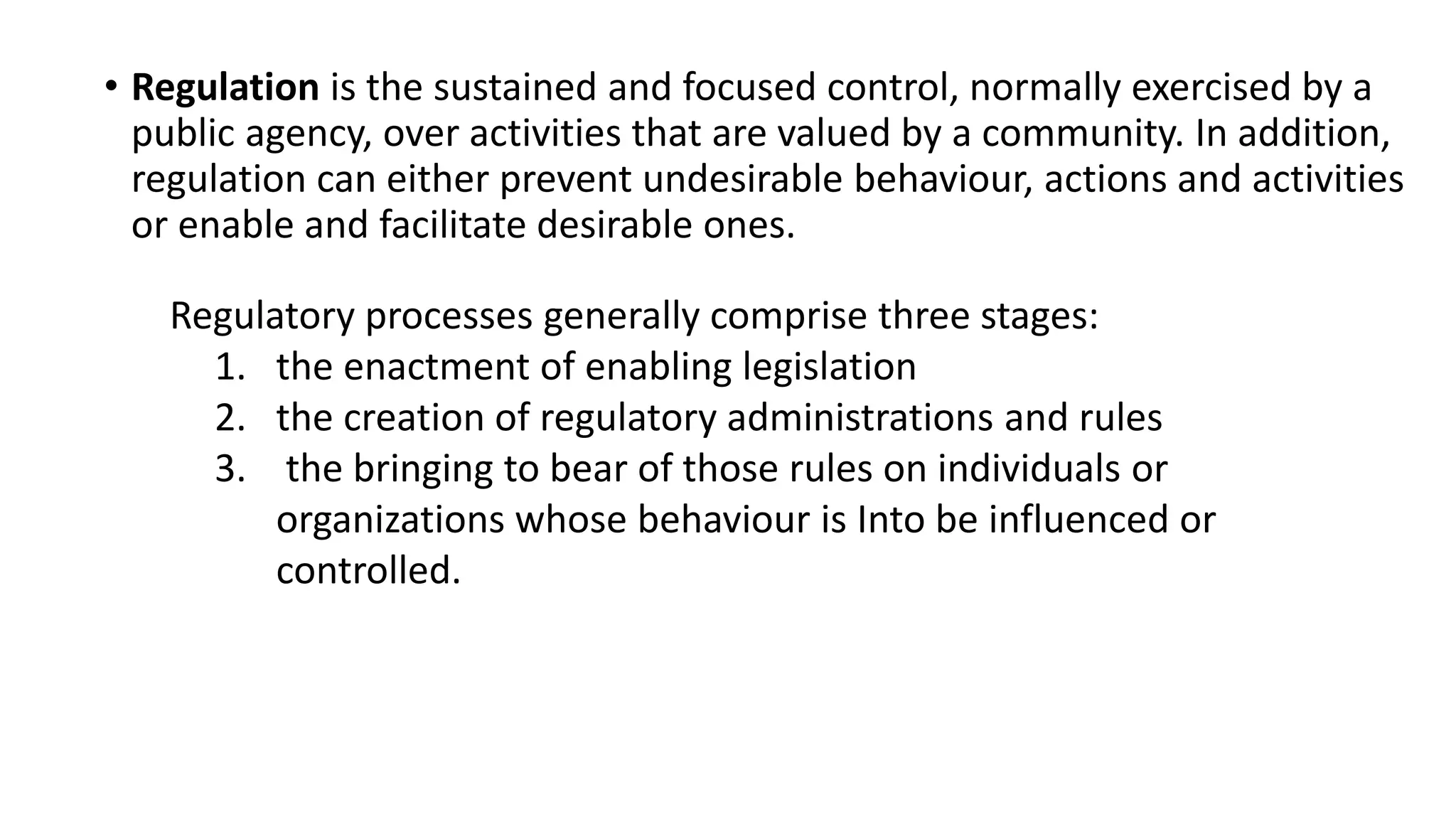 • Regulation is the sustained and focused control, normally exercised by a
public agency, over activities that are valued by a community. In addition,
regulation can either prevent undesirable behaviour, actions and activities
or enable and facilitate desirable ones.
Regulatory processes generally comprise three stages:
1. the enactment of enabling legislation
2. the creation of regulatory administrations and rules
3. the bringing to bear of those rules on individuals or
organizations whose behaviour is Into be influenced or
controlled.
 