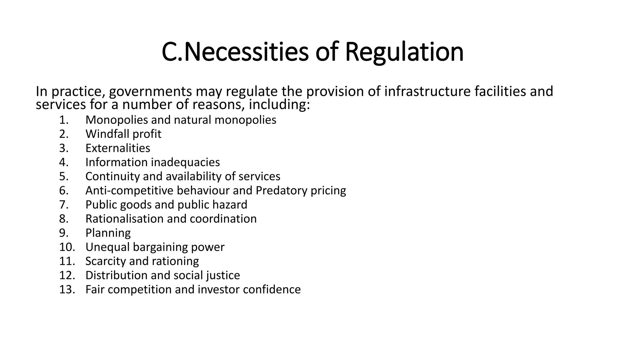 C.Necessities of Regulation
In practice, governments may regulate the provision of infrastructure facilities and
services for a number of reasons, including:
1. Monopolies and natural monopolies
2. Windfall profit
3. Externalities
4. Information inadequacies
5. Continuity and availability of services
6. Anti-competitive behaviour and Predatory pricing
7. Public goods and public hazard
8. Rationalisation and coordination
9. Planning
10. Unequal bargaining power
11. Scarcity and rationing
12. Distribution and social justice
13. Fair competition and investor confidence
 