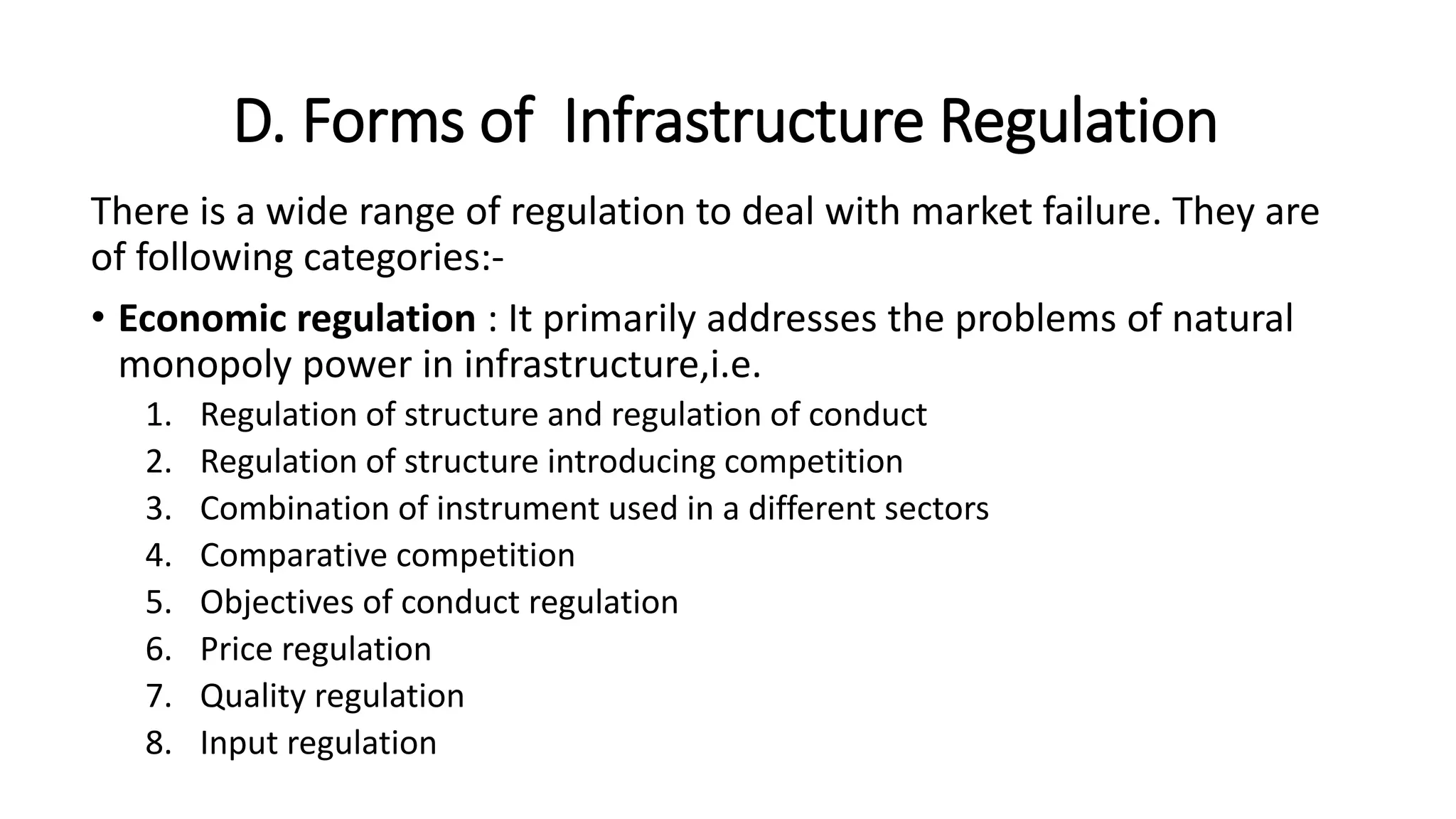D. Forms of Infrastructure Regulation
There is a wide range of regulation to deal with market failure. They are
of following categories:-
• Economic regulation : It primarily addresses the problems of natural
monopoly power in infrastructure,i.e.
1. Regulation of structure and regulation of conduct
2. Regulation of structure introducing competition
3. Combination of instrument used in a different sectors
4. Comparative competition
5. Objectives of conduct regulation
6. Price regulation
7. Quality regulation
8. Input regulation
 