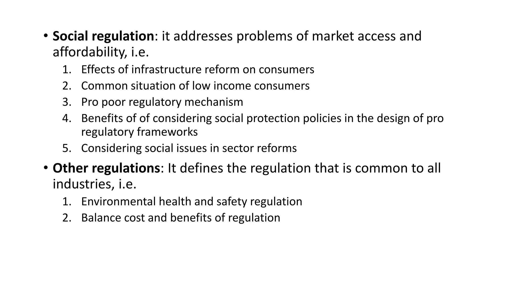 • Social regulation: it addresses problems of market access and
affordability, i.e.
1. Effects of infrastructure reform on consumers
2. Common situation of low income consumers
3. Pro poor regulatory mechanism
4. Benefits of of considering social protection policies in the design of pro
regulatory frameworks
5. Considering social issues in sector reforms
• Other regulations: It defines the regulation that is common to all
industries, i.e.
1. Environmental health and safety regulation
2. Balance cost and benefits of regulation
 